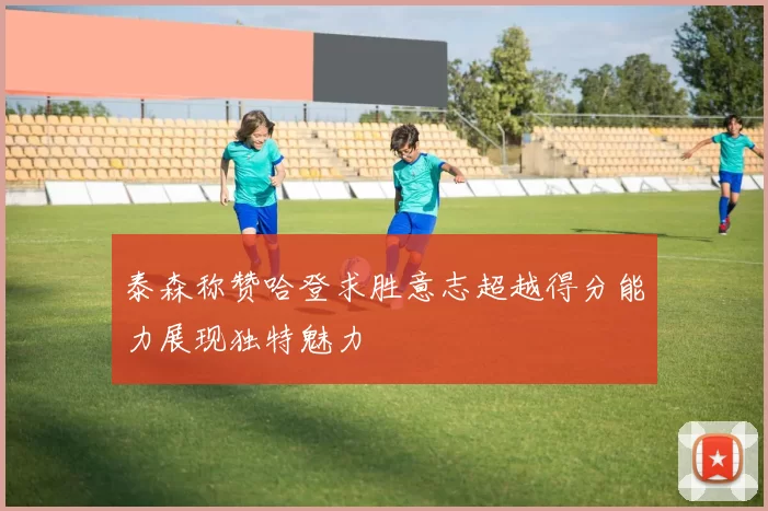 泰森称赞哈登求胜意志超越得分能力展现独特魅力