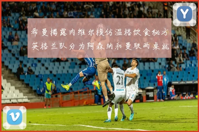 希曼揭露内维尔模仿温格饮食秘方英格兰队分为阿森纳和曼联两桌就餐