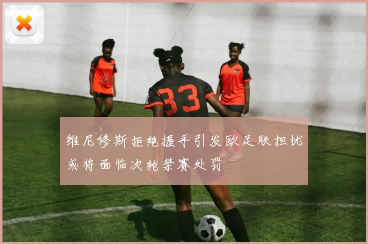 维尼修斯拒绝握手引发欧足联担忧或将面临次轮禁赛处罚