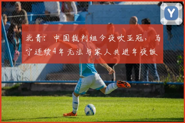 北青：中国裁判组今夜吹亚冠，马宁连续4年无法与家人共进年夜饭