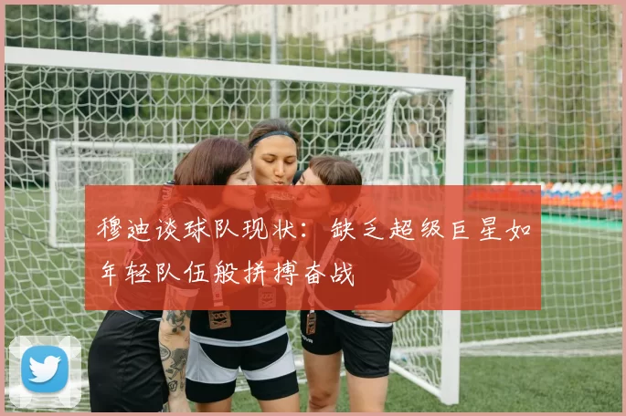 穆迪谈球队现状：缺乏超级巨星如年轻队伍般拼搏奋战