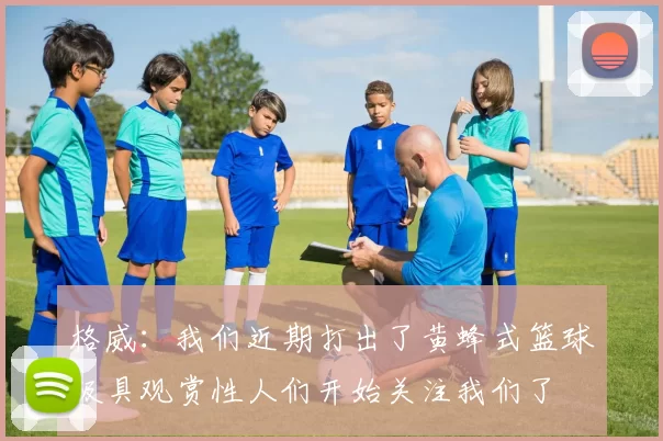 格威：我们近期打出了黄蜂式篮球极具观赏性人们开始关注我们了