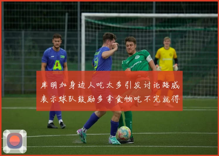 库明加身边人吃太多引发讨论路威表示球队鼓励多拿食物吃不完就得扔掉