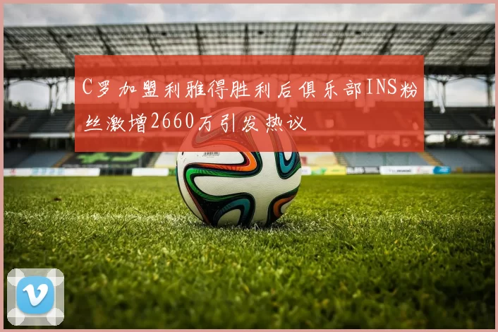 C罗加盟利雅得胜利后俱乐部INS粉丝激增2660万引发热议