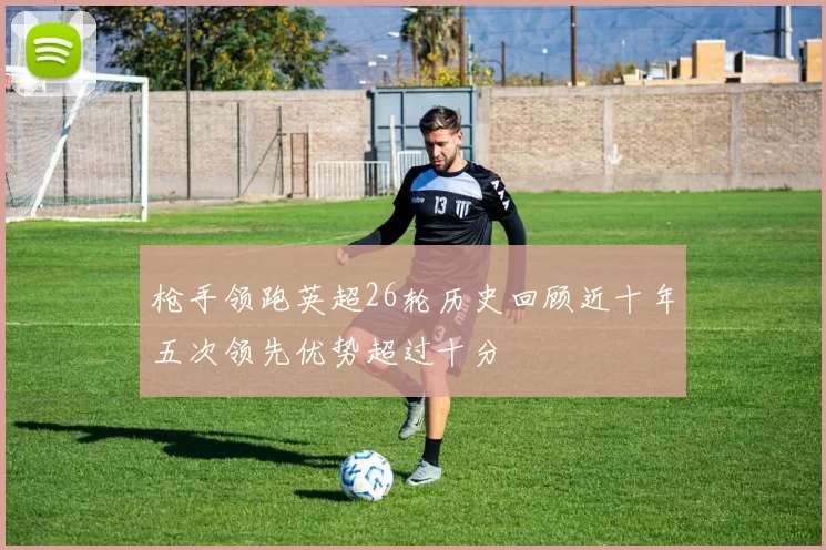 枪手领跑英超26轮历史回顾近十年五次领先优势超过十分