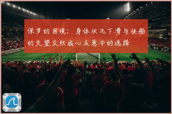 保罗的困境：身体状况下滑与快船的失望交织成心灰意冷的选择