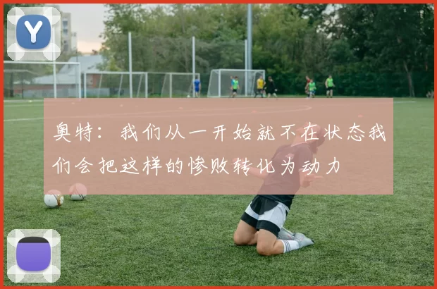 奥特：我们从一开始就不在状态我们会把这样的惨败转化为动力