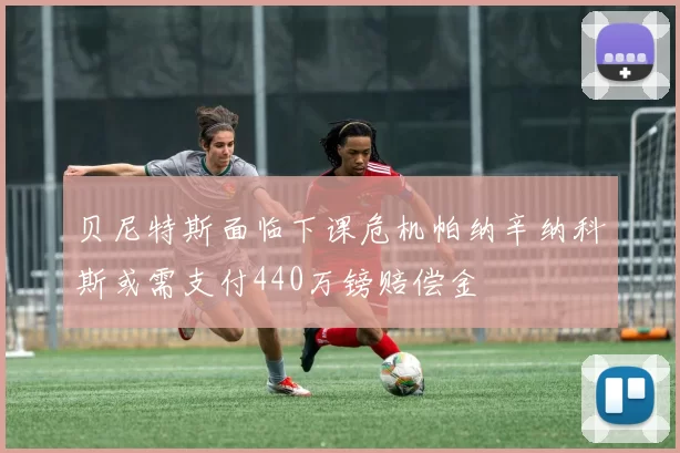 贝尼特斯面临下课危机帕纳辛纳科斯或需支付440万镑赔偿金