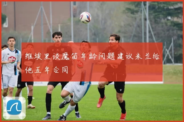 维埃里谈魔笛年龄问题建议米兰给他五年合同
