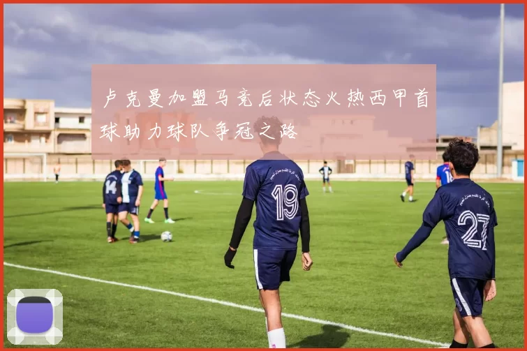 卢克曼加盟马竞后状态火热西甲首球助力球队争冠之路