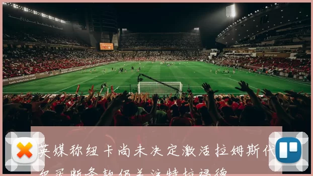 英媒称纽卡尚未决定激活拉姆斯代尔买断条款仍关注特拉福德