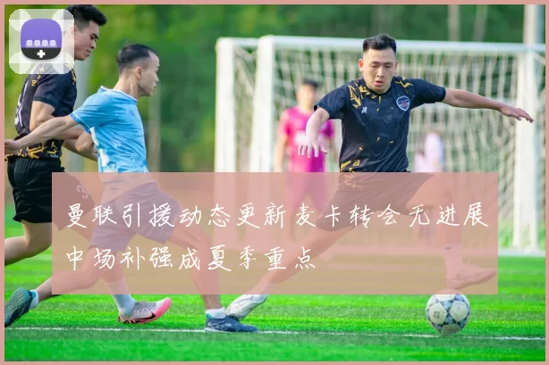 曼联引援动态更新麦卡转会无进展中场补强成夏季重点