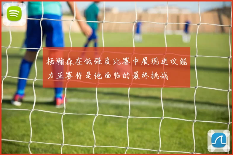 杨瀚森在低强度比赛中展现进攻能力正赛将是他面临的最终挑战